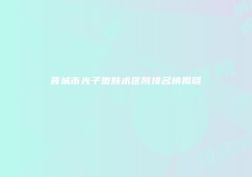 晋城市光子嫩肤术医院排名榜揭晓
