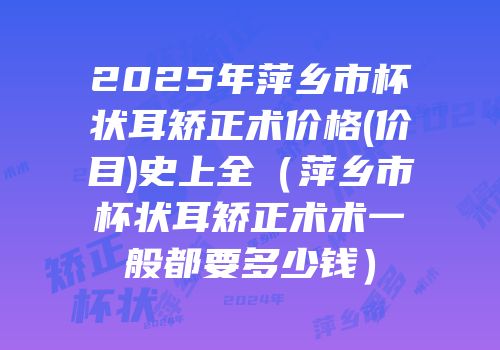 2025年萍乡市杯状耳矫正术价格(价目)史上全（萍乡市杯状耳矫正术术一般都要多少钱）