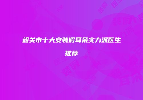 韶关市十大安装假耳朵实力派医生推荐