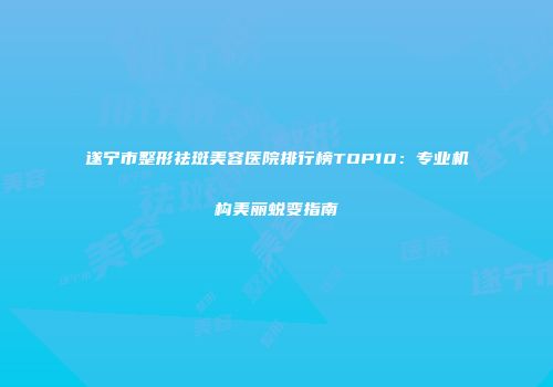 遂宁市整形祛斑美容医院排行榜TOP10：专业机构美丽蜕变指南