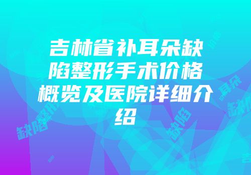 吉林省补耳朵缺陷整形手术价格概览及医院详细介绍