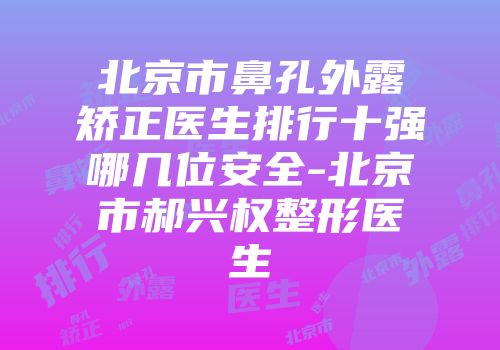 北京市鼻孔外露矫正医生排行十强哪几位安全-北京市郝兴权整形医生