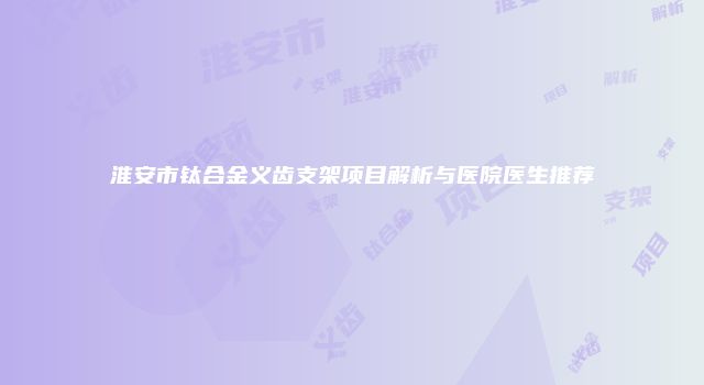 淮安市钛合金义齿支架项目解析与医院医生推荐