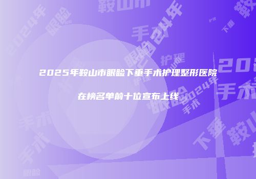2025年鞍山市眼睑下垂手术护理整形医院在榜名单前十位宣布上线