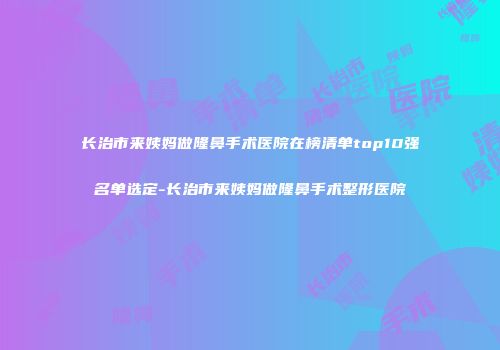 长治市来姨妈做隆鼻手术医院在榜清单top10强名单选定-长治市来姨妈做隆鼻手术整形医院