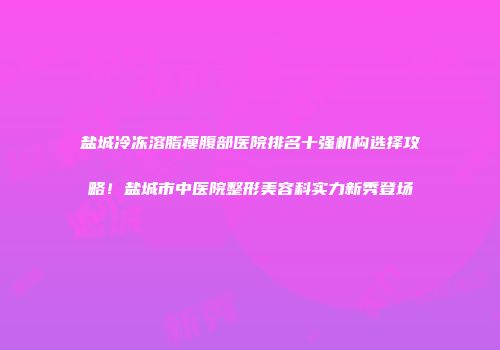 盐城冷冻溶脂瘦腹部医院排名十强机构选择攻略！盐城市中医院整形美容科实力新秀登场