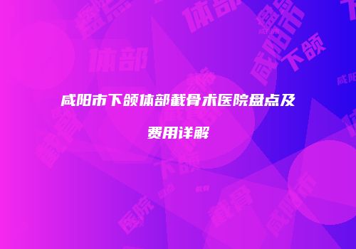 咸阳市下颌体部截骨术医院盘点及费用详解