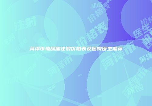 菏泽市玻尿酸注射价格表及医院医生推荐