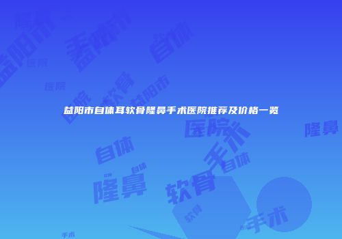益阳市自体耳软骨隆鼻手术医院推荐及价格一览