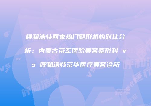 呼和浩特两家热门整形机构对比分析：内蒙古荣军医院美容整形科 vs 呼和浩特京华医疗美容诊所