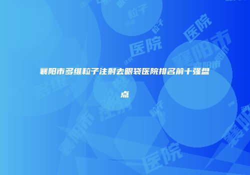襄阳市多维粒子注射去眼袋医院排名前十强盘点