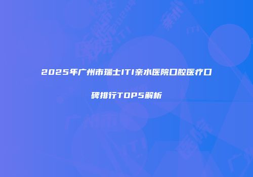 2025年广州市瑞士ITI亲水医院口腔医疗口碑排行TOP5解析