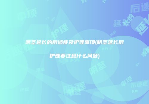 阴茎延长的后遗症及护理事项(阴茎延长后护理要注意什么问题)