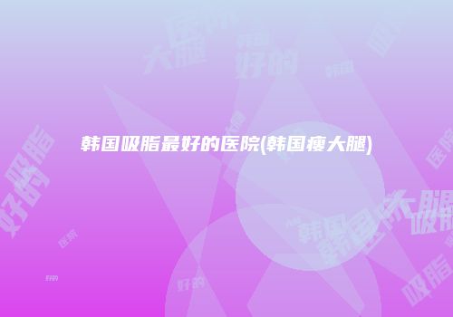 韩国吸脂最好的医院(韩国瘦大腿)