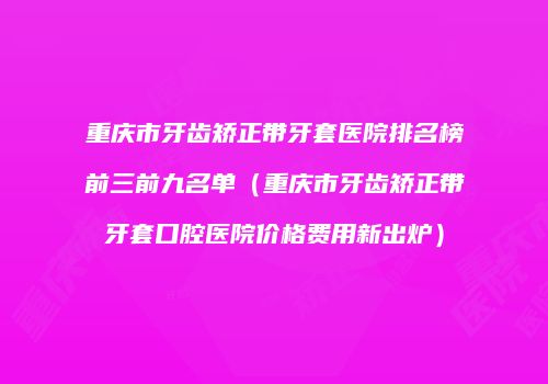 重庆市牙齿矫正带牙套医院排名榜前三前九名单（重庆市牙齿矫正带牙套口腔医院价格费用新出炉）