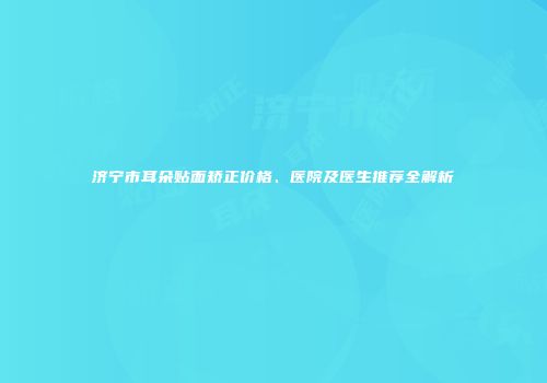 济宁市耳朵贴面矫正价格、医院及医生推荐全解析