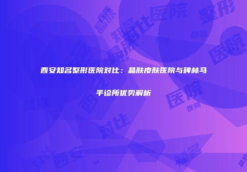 西安知名整形医院对比：晶肤皮肤医院与碑林马平诊所优势解析