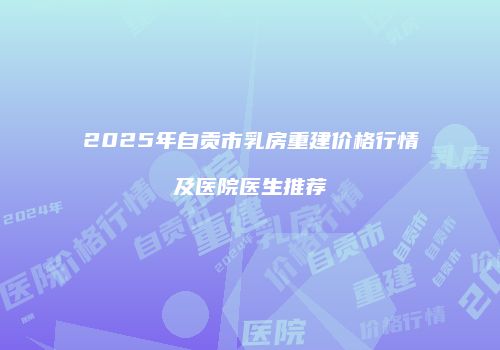 2025年自贡市乳房重建价格行情及医院医生推荐