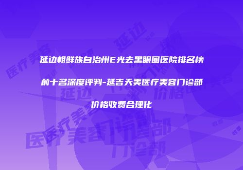 延边朝鲜族自治州E光去黑眼圈医院排名榜前十名深度评判-延吉天美医疗美容门诊部价格收费合理化