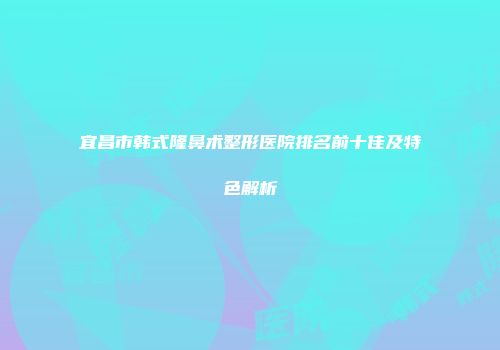 宜昌市韩式隆鼻术整形医院排名前十佳及特色解析