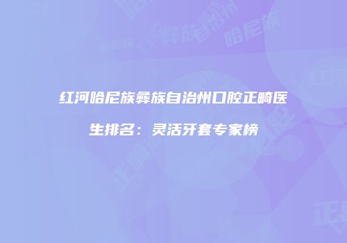 红河哈尼族彝族自治州口腔正畸医生排名：灵活牙套专家榜