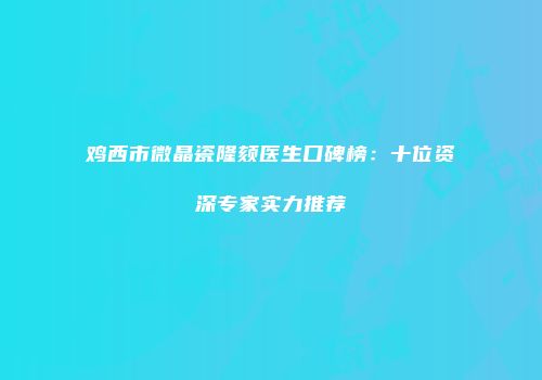 鸡西市微晶瓷隆颏医生口碑榜：十位资深专家实力推荐