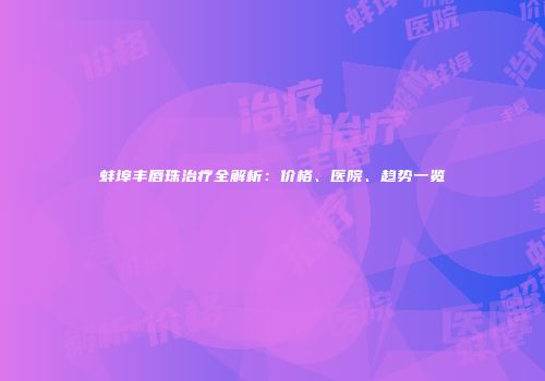 蚌埠丰唇珠治疗全解析：价格、医院、趋势一览