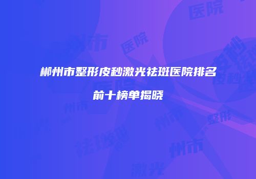 郴州市整形皮秒激光祛斑医院排名前十榜单揭晓