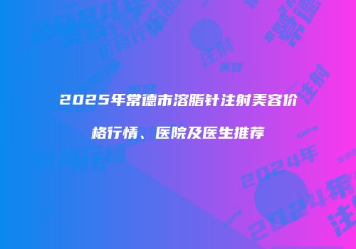 2025年常德市溶脂针注射美容价格行情、医院及医生推荐
