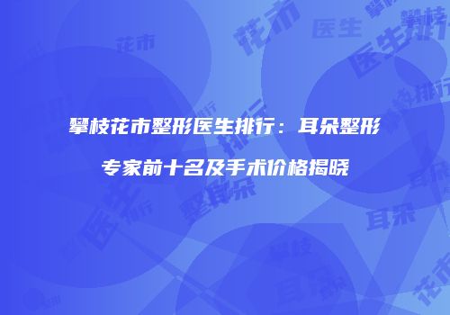 攀枝花市整形医生排行：耳朵整形专家前十名及手术价格揭晓