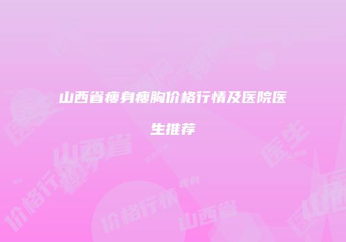 山西省瘦身瘦胸价格行情及医院医生推荐