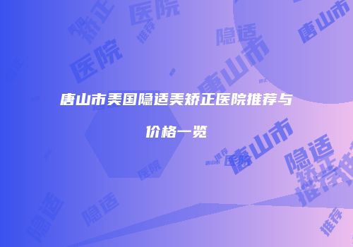 唐山市美国隐适美矫正医院推荐与价格一览