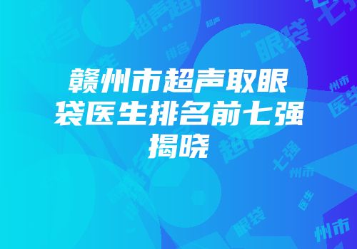 赣州市超声取眼袋医生排名前七强揭晓