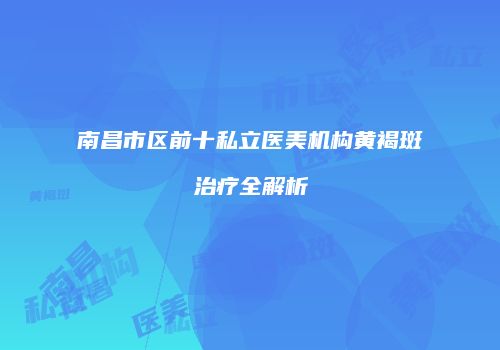 南昌市区前十私立医美机构黄褐斑治疗全解析