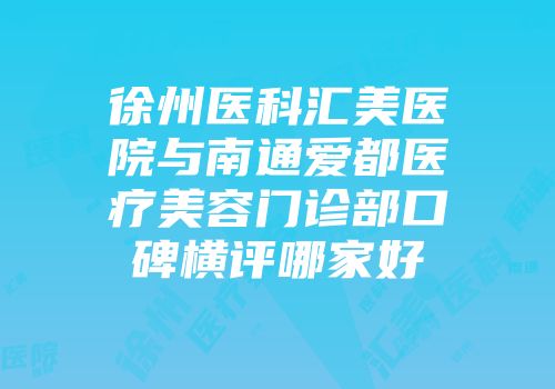 徐州医科汇美医院与南通爱都医疗美容门诊部口碑横评哪家好