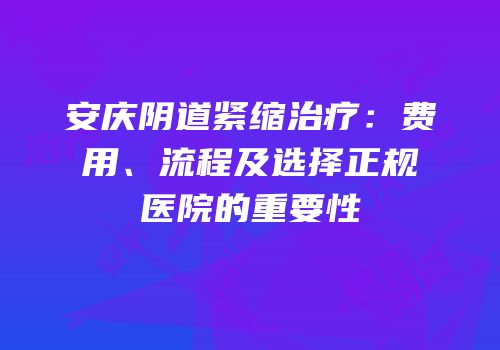 安庆阴道紧缩治疗：费用、流程及选择正规医院的重要性