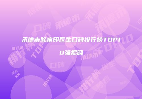 承德市除痘印医生口碑排行榜TOP10强揭晓