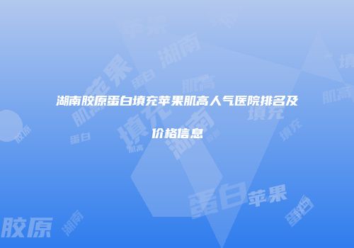湖南胶原蛋白填充苹果肌高人气医院排名及价格信息