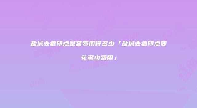 盐城去痘印点整容费用得多少「盐城去痘印点要花多少费用」
