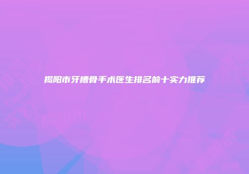 揭阳市牙槽骨手术医生排名前十实力推荐