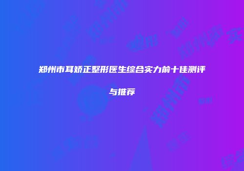 郑州市耳矫正整形医生综合实力前十佳测评与推荐