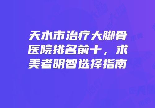 天水市治疗大脚骨医院排名前十，求美者明智选择指南