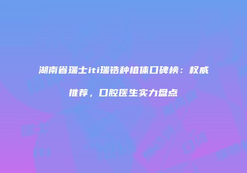 湖南省瑞士iti瑞锆种植体口碑榜：权威推荐，口腔医生实力盘点