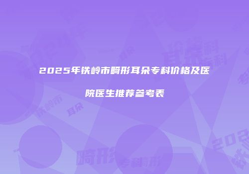2025年铁岭市畸形耳朵专科价格及医院医生推荐参考表