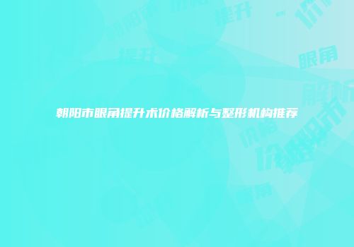 朝阳市眼角提升术价格解析与整形机构推荐