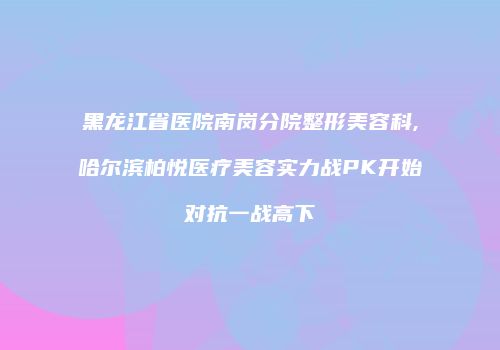 黑龙江省医院南岗分院整形美容科,哈尔滨柏悦医疗美容实力战PK开始对抗一战高下