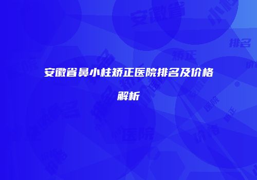 安徽省鼻小柱矫正医院排名及价格解析