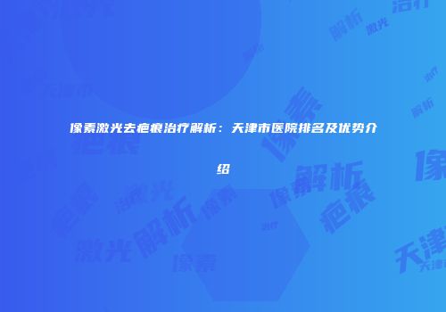 像素激光去疤痕治疗解析：天津市医院排名及优势介绍