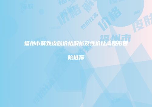 福州市紧致皮肤价格解析及性价比高整形医院推荐