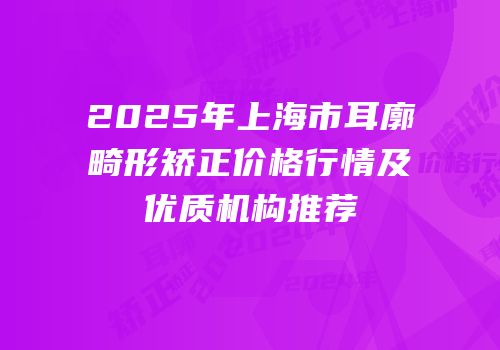 2025年上海市耳廓畸形矫正价格行情及优质机构推荐